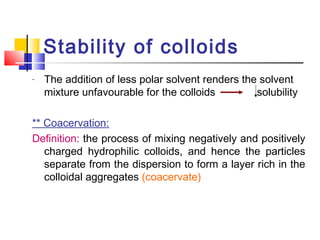Stability of colloids
- The addition of less polar solvent renders the solvent
mixture unfavourable for the colloids solubility
** Coacervation:
Definition: the process of mixing negatively and positively
charged hydrophilic colloids, and hence the particles
separate from the dispersion to form a layer rich in the
colloidal aggregates (coacervate)
 