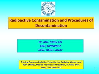1
Radioactive Contamination and Procedures of
Decontamination
Training Course on Radiation Protection for Radiation Workers and
RCOs of BAEC, Medical Facilities and Industries, TI, AERE, BAEC
Savar, 27 October 2021
Dr. MD. IDRIS ALI
CSO, HPRWMU
INST, AERE, Savar
 