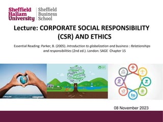 Lecture: CORPORATE SOCIAL RESPONSIBILITY
(CSR) AND ETHICS
Essential Reading: Parker, B. (2005). Introduction to globalization and business : Relationships
and responsibilities (2nd ed.). London: SAGE Chapter 15
08 November 2023
 