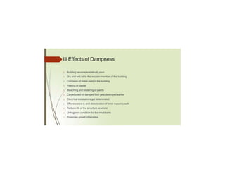 Ill Effects of Dampness
□ Building become ecstatically poor
□ Dry and wet rot to the wooden member of the building
□ Corrosion of metal used in the building
□ Peeling of plaster
□ Bleaching and blistering of paints
□ Carpet used on damped floor gets destroyed earlier
□ Electrical installations get deteriorated.
□ Efflorescence in and deterioration of brick masonrywalls
□ Reduce life of the structure as whole
□ Unhygienic condition for the inhabitants
□ Promotes growth of termites
 