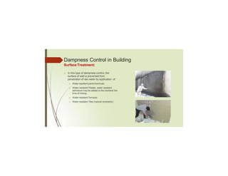 Dampness Control in Building
Surface Treatment:
□ In this type of dampness control, the
surface of wall is prevented from
penetration of rain water by application of:
□ Water repellant paint/chemicals
□ Water resistant Plaster, water resistant
admixture may be added to the mortarat the
time of mixing.
□ Water resistant Terrazzo
□ Water resistant Tiles (natural orceramic)
 