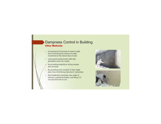 Dampness Control in Building
Other Methods:
□ Increasing the thickness of exterior walls,
thus minimizing the chance of water
movement to the interior face of wall.
□ Using good quality bricks (with less
absorption) and rich mortar
□ By providing projections, string courses
and cornices
□ By providing more number of drain water
pipe, thus minimizing chances of dampness
□ Roof treatment comprises, two coats of
bitumen, polythene sheets, mud filling (10
cm) and brick tile (4 cm)
 