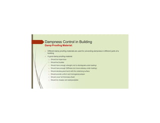 Dampness Control in Building
Damp Proofing Material:
□ Different damp proofing materials are used for preventing dampness in different parts of a
building
□ A good damp proofing material:
□ Should be Impervious
□ Should be Durable
□ Should have enough strength (not to disintegrate under loading)
□ Should have enough Stiffness (not move sideway under loading)
□ Should develop good bond with the underlying surface
□ Should provide uniform and homogeneouslayer
□ Should cover full thickness ofwall
□ Should be cheaply and easilyavailable
 