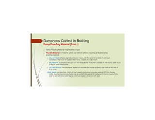 Dampness Control in Building
Damp Proofing Material (Cont..):
□ Damp Proofing Material may flexible or rigid:
□ Flexible Material: A material which can deform without cracking is flexibledamp
proofingmaterial.
□ Bitumen Mastic (Mastic Asphalt) is bitumen mixed with fine sand in hot state. It is of such
consistency that it can be spread when hot to a depth of 2.5 to 5.0 cm
□ Bitumen Felt: it consists of about 5 to 6 mm thick sheets of bitumen available in rolls having width equal
to that of brick masonrywall.
□ Hot Laid Bitumen: Hot bitumen is applied on concrete and mortar surface in two coats at the rate of
1.75 kg/m2.
□
Metal sheets (not less than 3 mm) of lead, copper or aluminum are also used as DPC but they are
costly. Lead and aluminum sheets may be coated with asphalt for better performance. Lead sheets
shall be laid with lime mortar due to chemical reaction of cement with lead
 