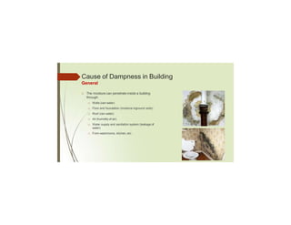 Cause of Dampness in Building
General
□ The moisture can penetrate inside a building
through:
□ Walls (rain water)
□ Floor and foundation (moisture inground soils)
□ Roof (rain water)
□ Air (humidity of air)
□ Water supply and sanitation system (leakage of
water)
□ From washrooms, kitchen, etc.
 