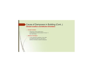 Cause of Dampness in Building (Cont..)
Climate Condition and Defective Orientation
□ Climate Condition:
□ Dampness is also caused due to
condensation of moisture present in the air in
very cold climate.
□ Defective Orientation:
□ A wall subjected to splashes of rain water
and getting less direct sun rays due to
defective orientation is liable to dampness
 