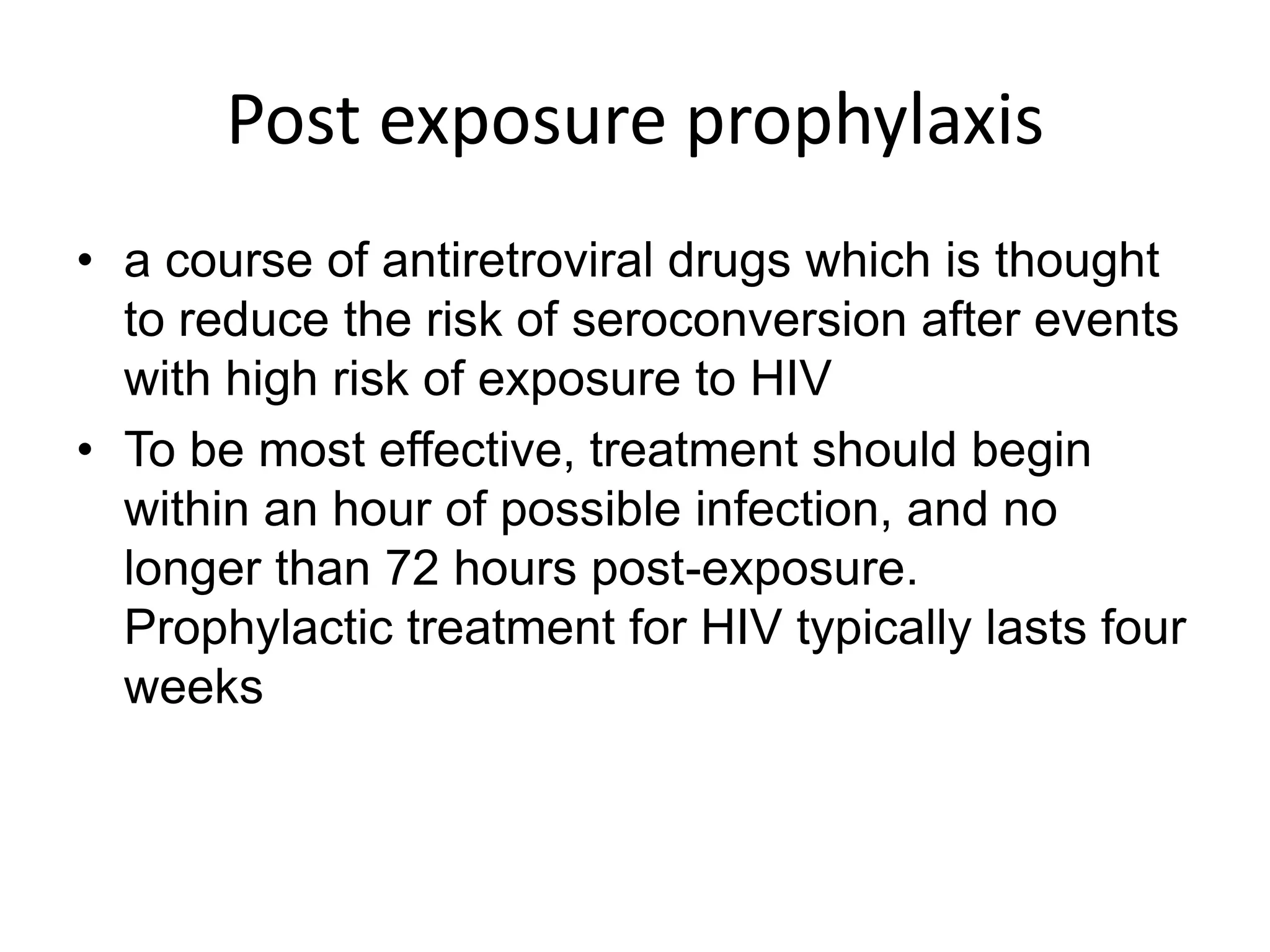 Post exposure prophylaxisa course of antiretroviral drugs which is thought to reduce the risk of seroconversion after events with high risk of exposure to HIVTo be most effective, treatment should begin within an hour of possible infection, and no longer than 72 hours post-exposure.  Prophylactic treatment for HIV typically lasts four weeks
