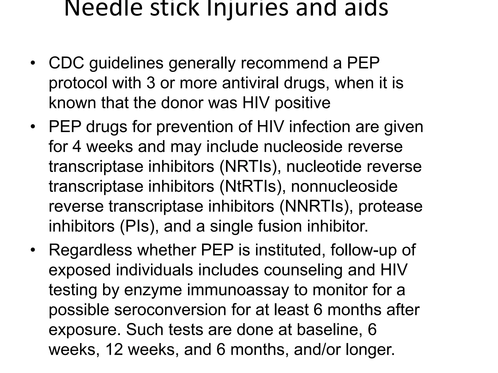 Needle stick Injuries and aidsCDC guidelines generally recommend a PEP protocol with 3 or more antiviral drugs, when it is known that the donor was HIV positivePEP drugs for prevention of HIV infection are given for 4 weeks and may include nucleoside reverse transcriptase inhibitors (NRTIs), nucleotide reverse transcriptase inhibitors (NtRTIs), nonnucleoside reverse transcriptase inhibitors (NNRTIs), protease inhibitors (PIs), and a single fusion inhibitor. Regardless whether PEP is instituted, follow-up of exposed individuals includes counseling and HIV testing by enzyme immunoassay to monitor for a possible seroconversion for at least 6 months after exposure. Such tests are done at baseline, 6 weeks, 12 weeks, and 6 months, and/or longer.