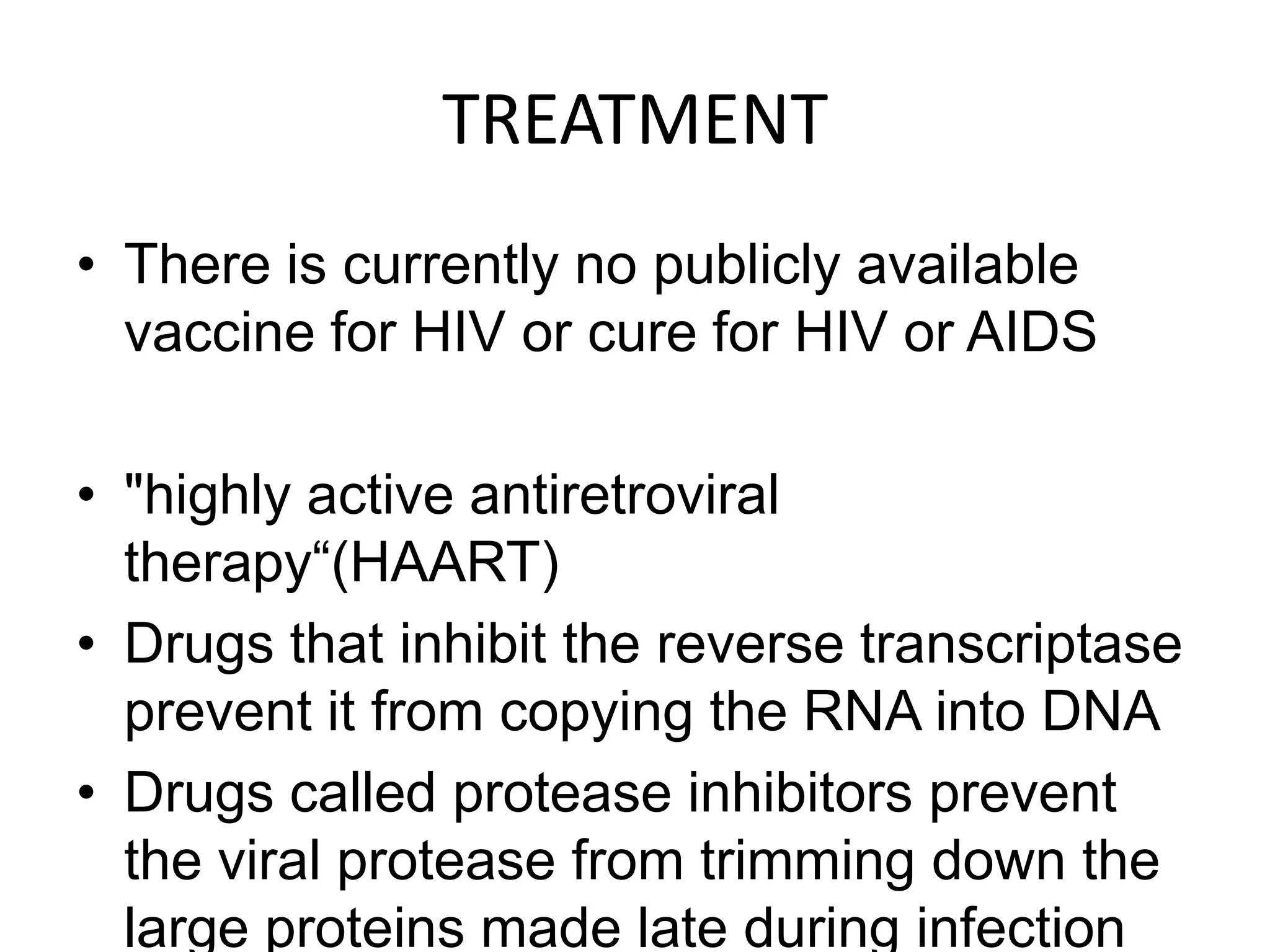 TREATMENTThere is currently no publicly available vaccine for HIV or cure for HIV or AIDS"highly active antiretroviral therapy“(HAART)Drugs that inhibit the reverse transcriptase prevent it from copying the RNA into DNADrugs called protease inhibitors prevent the viral protease from trimming down the large proteins made late during infection