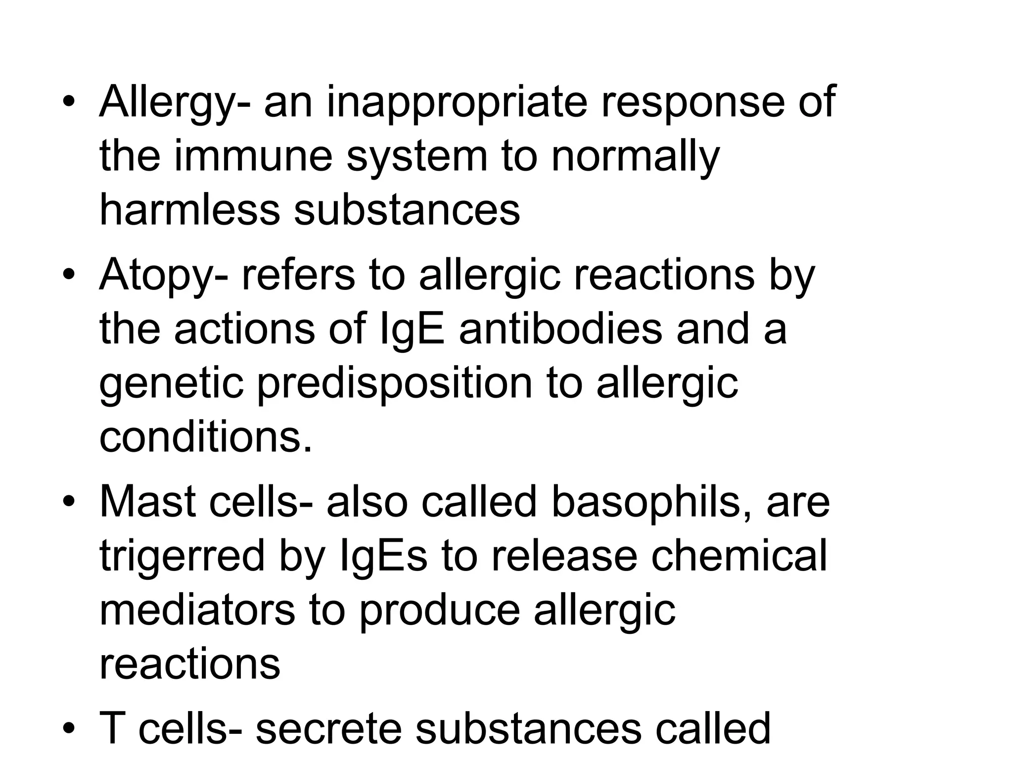 Allergy- an inappropriate response of the immune system to normally harmless substancesAtopy- refers to allergic reactions by the actions of IgE antibodies and a genetic predisposition to allergic conditions.Mast cells- also called basophils, are trigerred by IgEs to release chemical mediators to produce allergic reactionsT cells- secrete substances called lymphokines that encourage cell growth, activation, destroys target cells, and stimulate macrophages