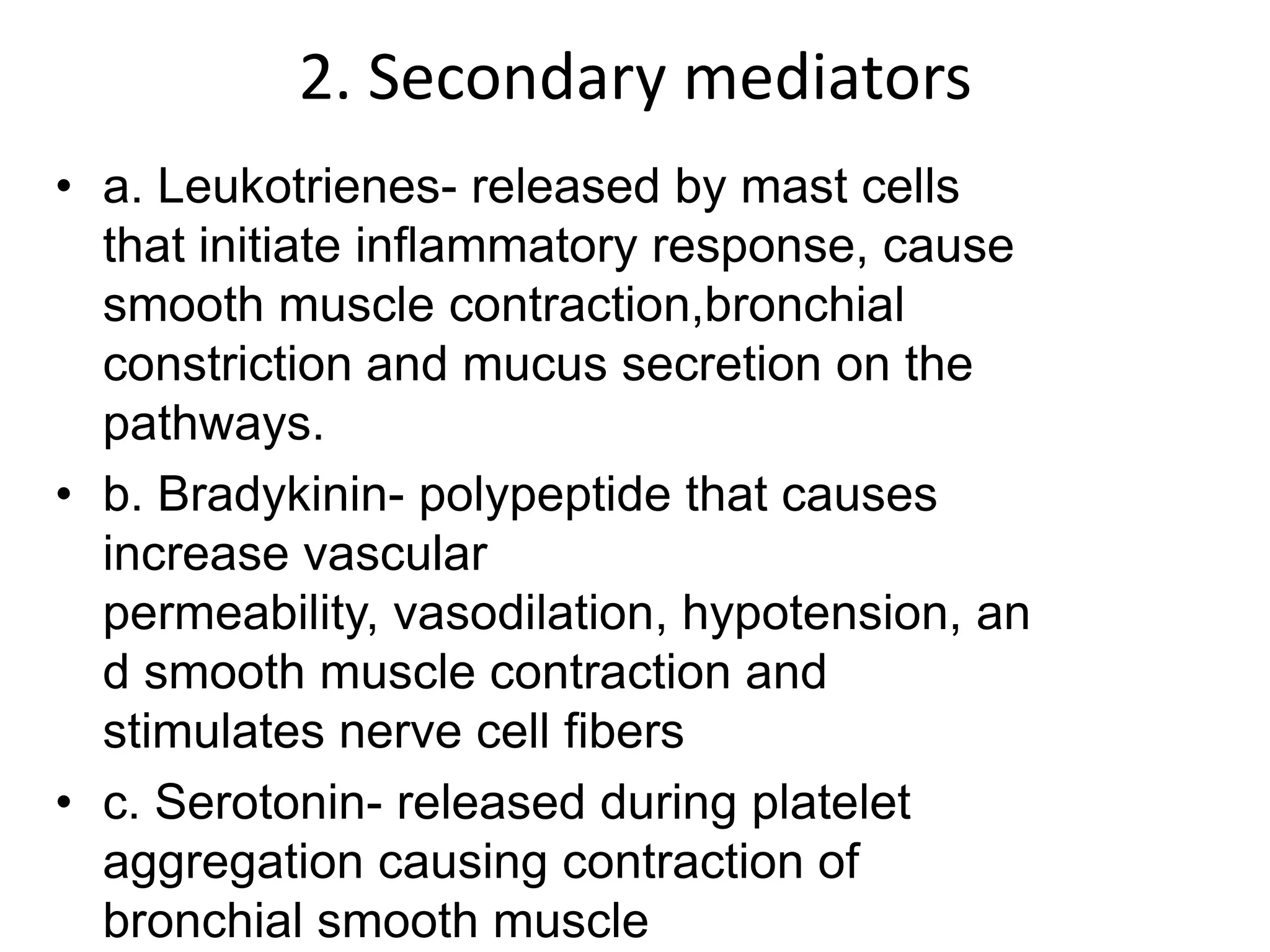 2. Secondary mediatorsa. Leukotrienes- released by mast cells that initiate inflammatory response, cause smooth muscle contraction,bronchial constriction and mucus secretion on the pathways.b. Bradykinin- polypeptide that causes increase vascular permeability, vasodilation, hypotension, and smooth muscle contraction and stimulates nerve cell fibersc. Serotonin- released during platelet aggregation causing contraction of bronchial smooth muscle