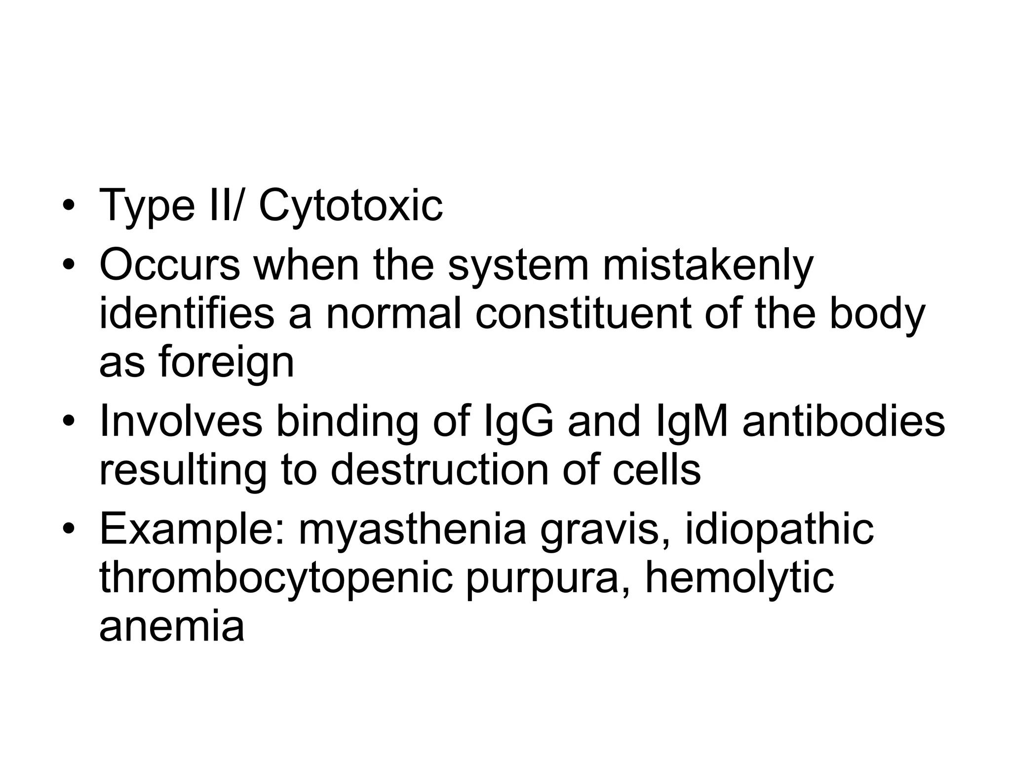 Type II/ CytotoxicOccurs when the system mistakenly identifies a normal constituent of the body as foreignInvolves binding of IgG and IgM antibodies resulting to destruction of cellsExample: myasthenia gravis, idiopathic thrombocytopenic purpura, hemolytic anemia