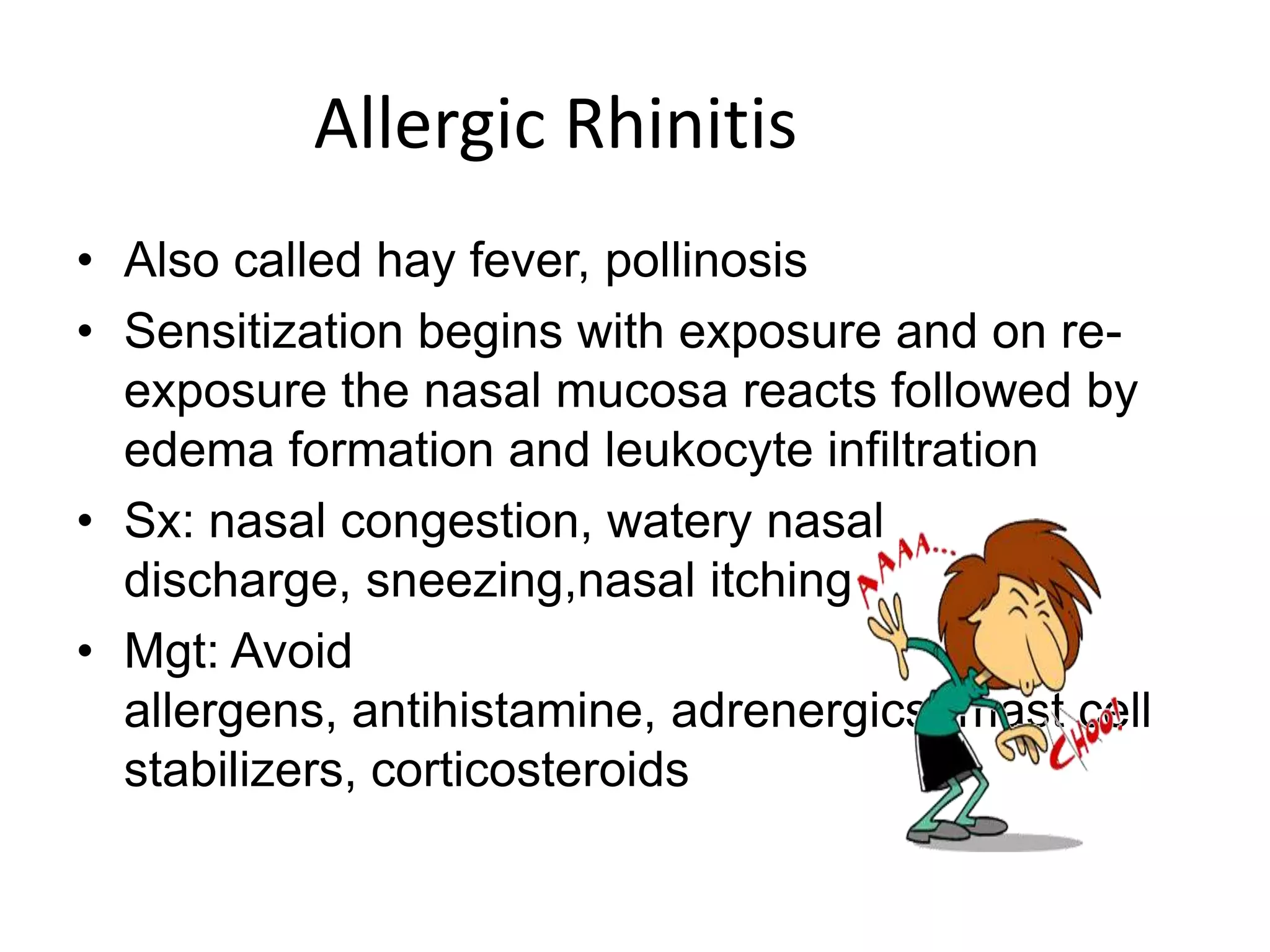 Allergic RhinitisAlso called hay fever, pollinosisSensitization begins with exposure and on re-exposure the nasal mucosa reacts followed by edema formation and leukocyte infiltrationSx: nasal congestion, watery nasal discharge, sneezing,nasal itchingMgt: Avoid allergens, antihistamine, adrenergics, mast cell stabilizers, corticosteroids