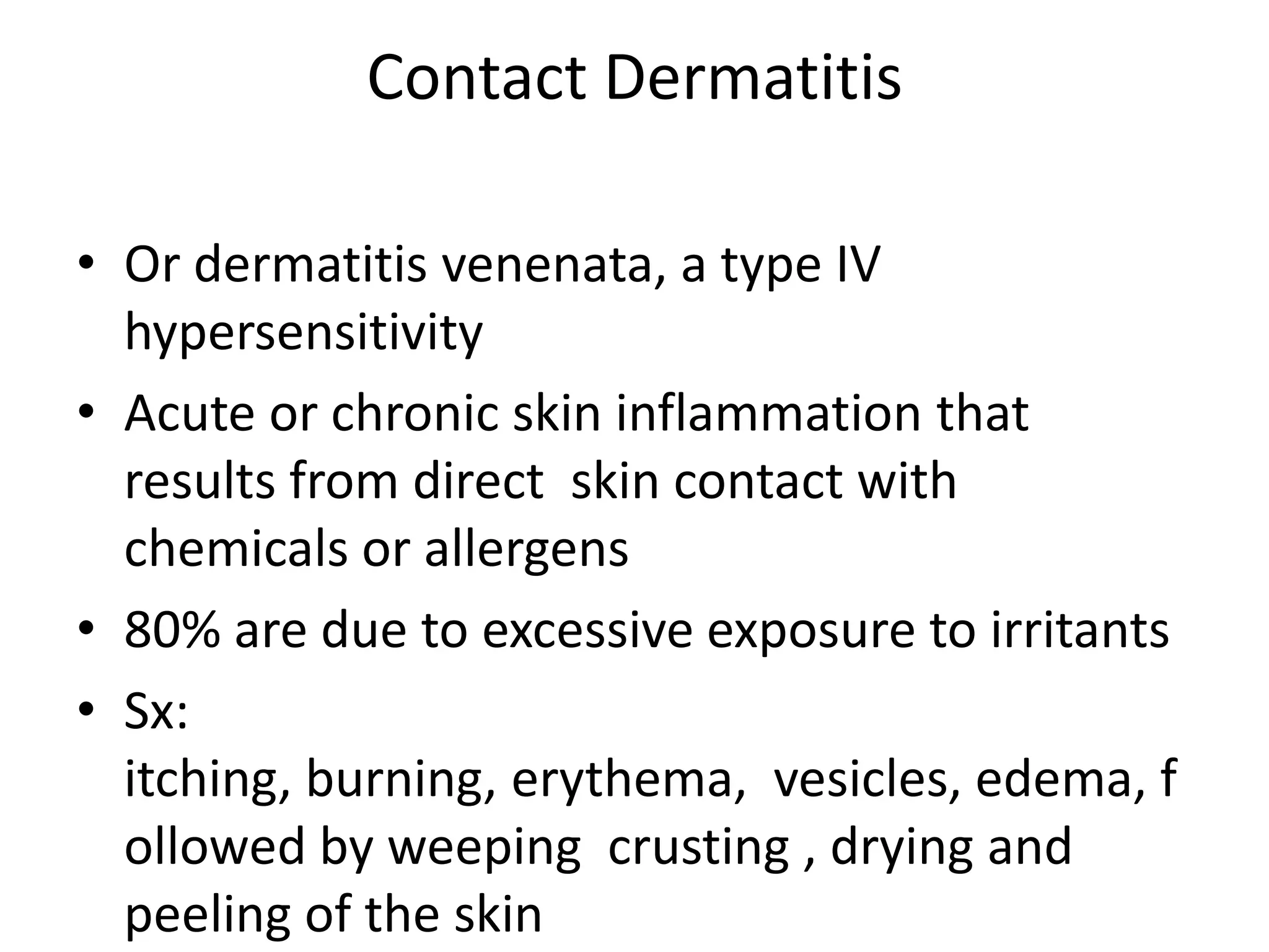 Contact DermatitisOr dermatitis venenata, a type IV hypersensitivityAcute or chronic skin inflammation that results from direct  skin contact with chemicals or allergens80% are due to excessive exposure to irritantsSx: itching, burning, erythema,  vesicles, edema, followed by weeping  crusting , drying and peeling of the skin