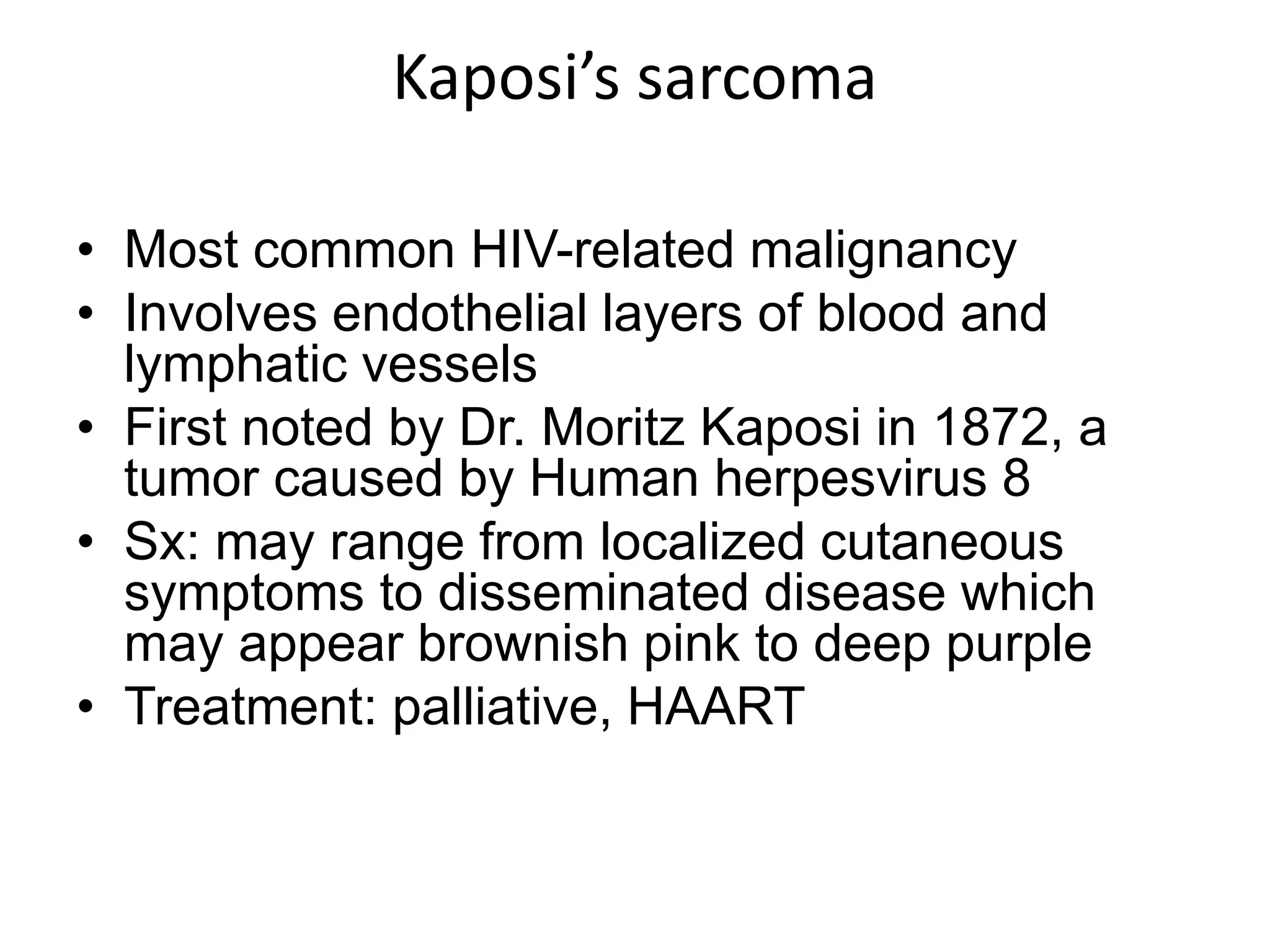 Kaposi’s sarcomaMost common HIV-related malignancyInvolves endothelial layers of blood and lymphatic vesselsFirst noted by Dr. Moritz Kaposi in 1872, a tumor caused by Human herpesvirus 8 Sx: may range from localized cutaneous symptoms to disseminated disease which may appear brownish pink to deep purpleTreatment: palliative, HAART