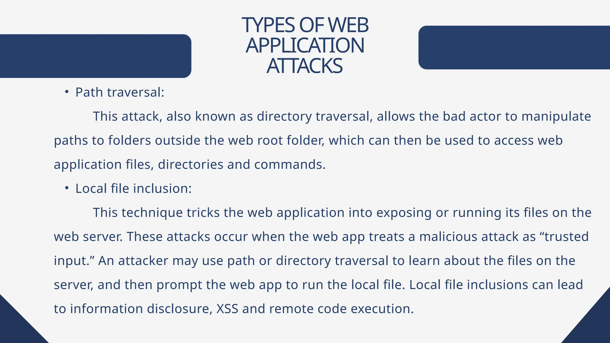 TYPESOFWEB
APPLICATION
ATTACKS
• Path traversal:
This attack, also known as directory traversal, allows the bad actor to manipulate
paths to folders outside the web root folder, which can then be used to access web
application files, directories and commands.
• Local file inclusion:
This technique tricks the web application into exposing or running its files on the
web server. These attacks occur when the web app treats a malicious attack as “trusted
input.” An attacker may use path or directory traversal to learn about the files on the
server, and then prompt the web app to run the local file. Local file inclusions can lead
to information disclosure, XSS and remote code execution.
 