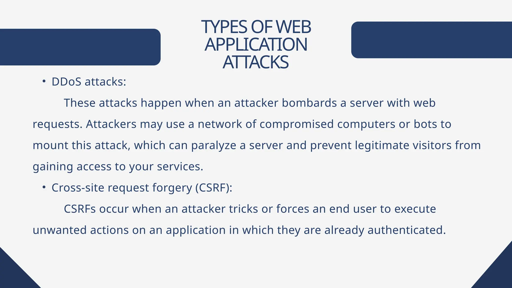 TYPESOFWEB
APPLICATION
ATTACKS
• DDoS attacks:
These attacks happen when an attacker bombards a server with web
requests. Attackers may use a network of compromised computers or bots to
mount this attack, which can paralyze a server and prevent legitimate visitors from
gaining access to your services.
• Cross-site request forgery (CSRF):
CSRFs occur when an attacker tricks or forces an end user to execute
unwanted actions on an application in which they are already authenticated.
 