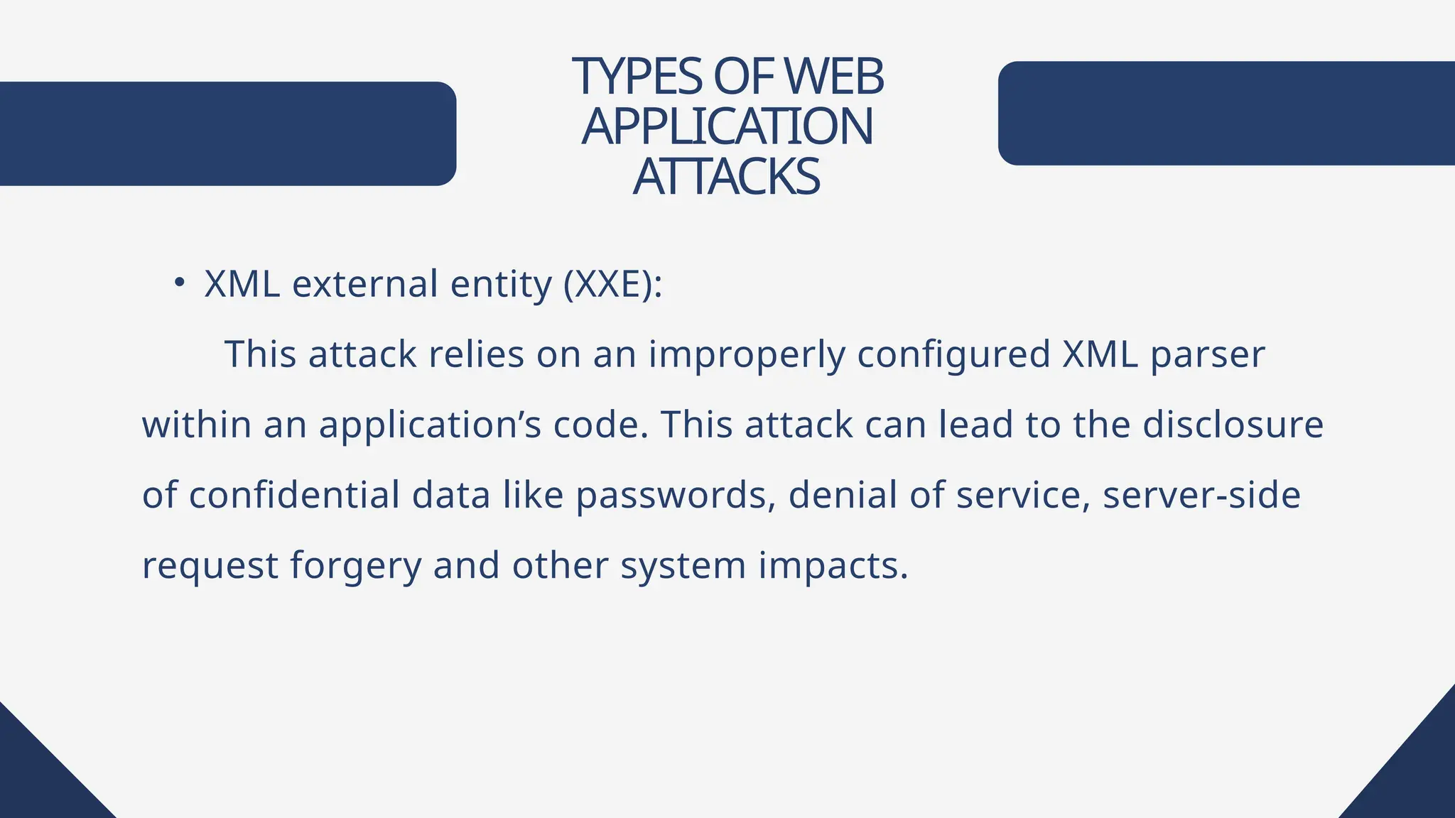 TYPESOFWEB
APPLICATION
ATTACKS
• XML external entity (XXE):
This attack relies on an improperly configured XML parser
within an application’s code. This attack can lead to the disclosure
of confidential data like passwords, denial of service, server-side
request forgery and other system impacts.
 
