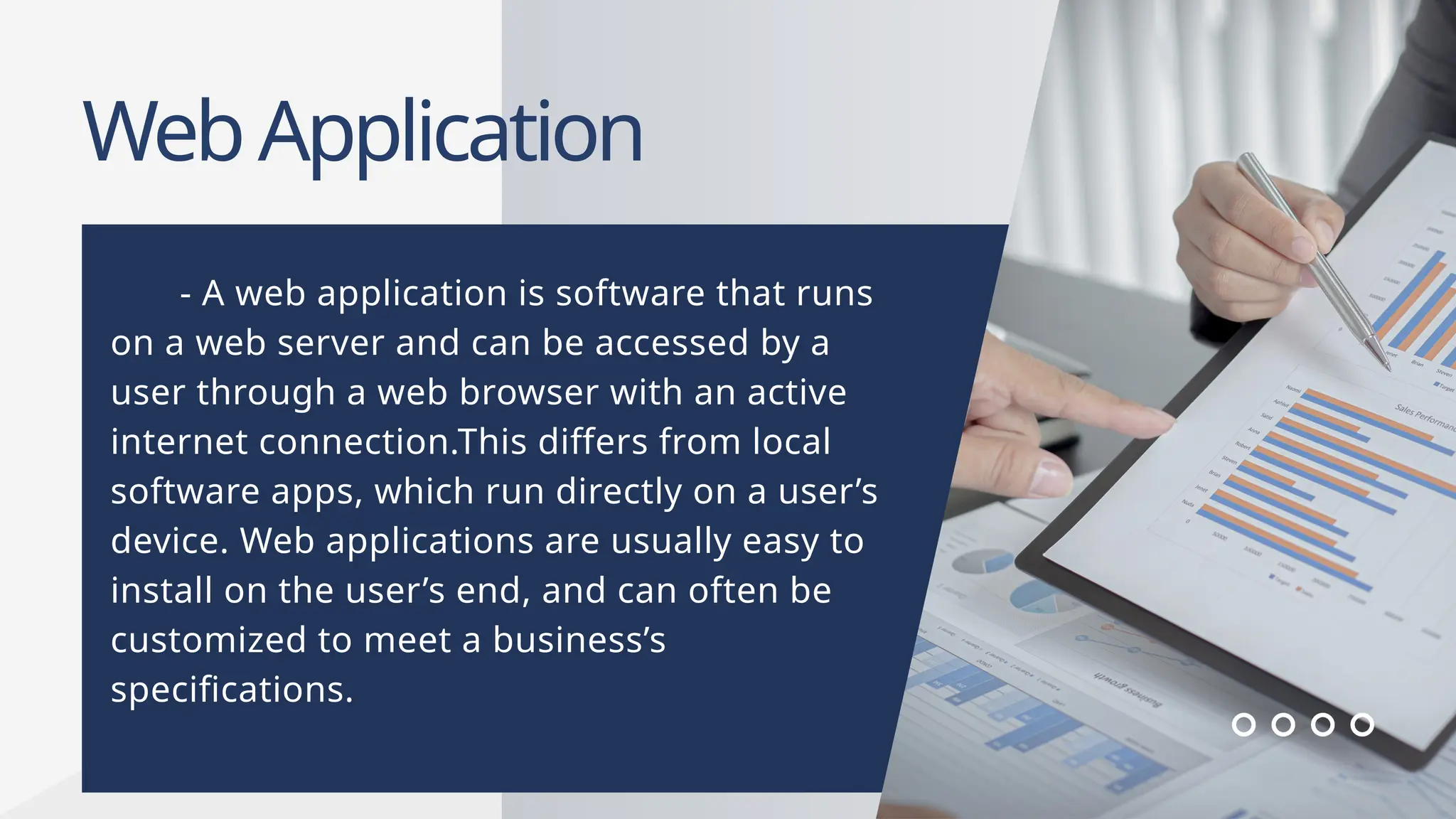 WebApplication
- A web application is software that runs
on a web server and can be accessed by a
user through a web browser with an active
internet connection.This differs from local
software apps, which run directly on a user’s
device. Web applications are usually easy to
install on the user’s end, and can often be
customized to meet a business’s
specifications.
 