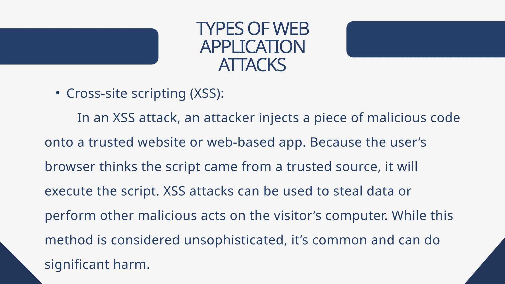 TYPESOFWEB
APPLICATION
ATTACKS
• Cross-site scripting (XSS):
In an XSS attack, an attacker injects a piece of malicious code
onto a trusted website or web-based app. Because the user’s
browser thinks the script came from a trusted source, it will
execute the script. XSS attacks can be used to steal data or
perform other malicious acts on the visitor’s computer. While this
method is considered unsophisticated, it’s common and can do
significant harm.
 