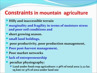 Constraints in mountain agriculture
Hilly and inaccessible terrain
marginality and fragility in terms of moisture stress
and poor soil conditions and
short growing season.
small land holdings,
 poor productivity, poor production management,
Poor post-harvest management,
Poor market networks
lack of entrepreneurship
 peculiar physiography:
Land under food crop agriculture: 7.36% of total area (2.22 lac
sq km) or 31% of area under land use
 