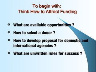  What are available opportunities ?
 How to select a donor ?
 How to develop proposal for domestic and
international agencies ?
 What are unwritten rules for success ?
To begin with:To begin with:
Think How to Attract FundingThink How to Attract Funding
 