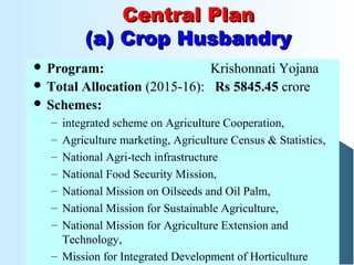 Central PlanCentral Plan
(a) Crop Husbandry(a) Crop Husbandry
 Program: Krishonnati Yojana
 Total Allocation (2015-16): Rs 5845.45 crore
 Schemes:
– integrated scheme on Agriculture Cooperation,
– Agriculture marketing, Agriculture Census & Statistics,
– National Agri-tech infrastructure
– National Food Security Mission,
– National Mission on Oilseeds and Oil Palm,
– National Mission for Sustainable Agriculture,
– National Mission for Agriculture Extension and
Technology,
– Mission for Integrated Development of Horticulture
 