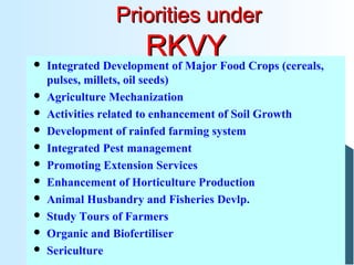 Priorities underPriorities under
RKVYRKVY Integrated Development of Major Food Crops (cereals,
pulses, millets, oil seeds)
 Agriculture Mechanization
 Activities related to enhancement of Soil Growth
 Development of rainfed farming system
 Integrated Pest management
 Promoting Extension Services
 Enhancement of Horticulture Production
 Animal Husbandry and Fisheries Devlp.
 Study Tours of Farmers
 Organic and Biofertiliser
 Sericulture
 