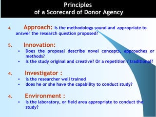 4. Approach: Is the methodology sound and appropriate to
answer the research question proposed?
5. Innovation:
• Does the proposal describe novel concepts, approaches or
methods?
• Is the study original and creative? Or a repetition / traditional?
4. Investigator :
• is the researcher well trained
• does he or she have the capability to conduct study?
4. Environment :
• Is the laboratory, or field area appropriate to conduct the
study?
Principles
of a Scorecard of Donor Agency
 