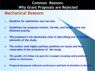 Common Reasons
Why Grant Proposals are Rejected
Mechanical Reasons
1. Deadline for submission was not met.
2. Guidelines for proposal content, format, and length were not
followed exactly.
3. The proposal is not absolutely clear in describing one or several
elements of the study.
4. The author took highly partisan positions on issues and thus
vulnerable of the prejudices of the study.
5. The quality of writing was poor-for example sweeping and grandiose
claims or statements.
6. Proposal document reflected carelessness and lack of attention to details.
 