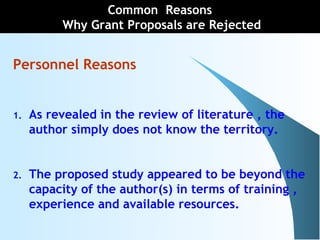 Personnel Reasons
1. As revealed in the review of literature , the
author simply does not know the territory.
2. The proposed study appeared to be beyond the
capacity of the author(s) in terms of training ,
experience and available resources.
Common Reasons
Why Grant Proposals are Rejected
 