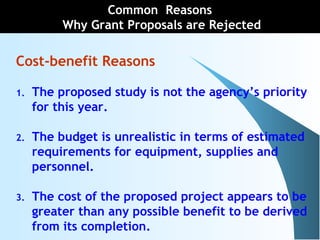 Cost-benefit Reasons
1. The proposed study is not the agency’s priority
for this year.
2. The budget is unrealistic in terms of estimated
requirements for equipment, supplies and
personnel.
3. The cost of the proposed project appears to be
greater than any possible benefit to be derived
from its completion.
Common Reasons
Why Grant Proposals are Rejected
 