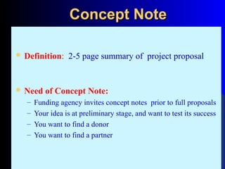 Concept NoteConcept Note
 Definition: 2-5 page summary of project proposal
 Need of Concept Note:
– Funding agency invites concept notes prior to full proposals
– Your idea is at preliminary stage, and want to test its success
– You want to find a donor
– You want to find a partner
 
