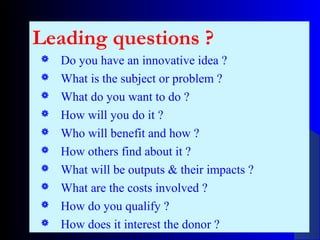 Leading questions ?
 Do you have an innovative idea ?
 What is the subject or problem ?
 What do you want to do ?
 How will you do it ?
 Who will benefit and how ?
 How others find about it ?
 What will be outputs & their impacts ?
 What are the costs involved ?
 How do you qualify ?
 How does it interest the donor ?
 