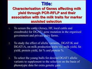 Title:Title:
Characterisation of Genes affecting milkCharacterisation of Genes affecting milk
yield through PCR-RFLP and theiryield through PCR-RFLP and their
association with the milk traits for markerassociation with the milk traits for marker
assisted selectionassisted selection
1. To screen the cattle (Jersey, HF, local cattle and
crossbreds) for DGAT1 gene mutation in the organised
government and private dairy farms.
2. To study the effect of allelic variants, DGAT1K and
DGAT1A, on milk production traits viz. milk yield, fat
yield, protein yield, fat % and protein %.
3. To select the young bulls for desired DGAT1 allelic
variants to supplement to the selection on the basis of
phenotypic data for extra genetic gain
 