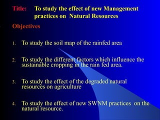 Title: To study the effect of new Management
practices on Natural Resources
Objectives
1. To study the soil map of the rainfed area
2. To study the different factors which influence the
sustainable cropping in the rain fed area.
3. To study the effect of the degraded natural
resources on agriculture
4. To study the effect of new SWNM practices on the
natural resource.
 