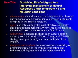 New Title: Sustaining Rainfed Agriculture :
Improving Management of Natural
Resources under Temperate Hill and
Mountain conditions
1. characterize natural resource base and identify physical
and socioeconomic constraints to increased sustainable
cropping in the target ecoregion.
2. apply and refine integrated cost-effective soil, water,
and nutrient management (SWNM) practices based on
the natural resource endowments of the farmers.
3. rehabilitate degraded medium-high water-holding
capacity soils and study effects of integrated SWNM
strategies on profitability and sustainability of the
system.
4. integrate and evaluate techno-economic feasibility of
promising strategies for crop intensification and
reducing soil degradation in the target ecoregion
 