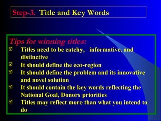 Step-3. Title and Key Words
Tips for winning titles:
 Titles need to be catchy, informative, and
distinctive
 It should define the eco-region
 It should define the problem and its innovative
and novel solution
 It should contain the key words reflecting the
National Goal, Donors priorities
 Titles may reflect more than what you intend to
do
 