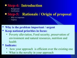 Step-4: Introduction
– Background
– Justification
Step-5: Rationale / Origin of proposal
– Why is it important
– Urgency
 Why is the problem important / urgent
 Keep national priorities in focus:
• Poverty alleviation, Food security, preservation of
environment and natural resources, nutrition and
health
 Indicate:
• how your approach is efficient over the existing one
• What is the novelty in your approach
 