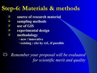 Step-6: Materials & methods
 source of research material
 sampling methods
 use of GIS
 experimental design
 methodology
o new / innovative
o existing : cite by ref., if possible
 Remember your proposal will be evaluated
for scientific merit and quality
 