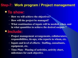 Step-7: Work program / Project management
To show:
– How we will achieve the objectives?
– How will the project be managed?
– What combination of inputs will be needed, when, and
in what quantities to achieve the desired outputs ?
Include:
– Project management arrangements, collaborators,
responsibilities, tie-ups, who reports to whom, etc.
– Inputs and level of efforts: Staffing, consultants,
equipment, etc.
– Time Plan: Phasing of activities, activity chart,
milestones for each objective.
 