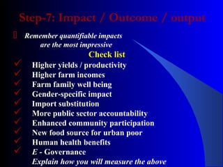 Step-7: Impact / Outcome / output
 Remember quantifiable impacts
are the most impressive
Check list
 Higher yields / productivity
 Higher farm incomes
 Farm family well being
 Gender-specific impact
 Import substitution
 More public sector accountability
 Enhanced community participation
 New food source for urban poor
 Human health benefits
 E - Governance
Explain how you will measure the above
 