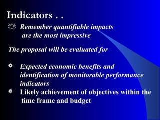 Indicators . .
 Remember quantifiable impacts
are the most impressive
The proposal will be evaluated for
 Expected economic benefits and
identification of monitorable performance
indicators
 Likely achievement of objectives within the
time frame and budget
 