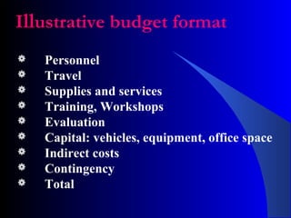 Illustrative budget format
 Personnel
 Travel
 Supplies and services
 Training, Workshops
 Evaluation
 Capital: vehicles, equipment, office space
 Indirect costs
 Contingency
 Total
 