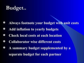 Budget..
 Always footnote your budget with unit costs
 Add inflation to yearly budgets
 Check local costs at each location
 Collaborator wise different costs
 A summary budget supplemented by a
separate budget for each partner
 