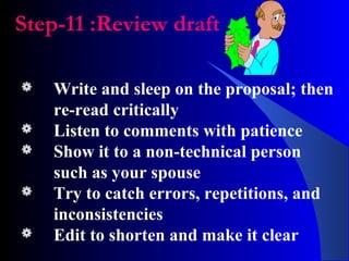 Step-11 :Review draft
 Write and sleep on the proposal; then
re-read critically
 Listen to comments with patience
 Show it to a non-technical person
such as your spouse
 Try to catch errors, repetitions, and
inconsistencies
 Edit to shorten and make it clear
 