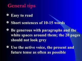 General tips
 Easy to read
 Short sentences of 10-15 words
 Be generous with paragraphs and the
white spaces around them; the 20 pages
should not look grey
 Use the active voice, the present and
future tense as often as possible
 