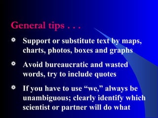 General tips . . .
 Support or substitute text by maps,
charts, photos, boxes and graphs
 Avoid bureaucratic and wasted
words, try to include quotes
 If you have to use “we,” always be
unambiguous; clearly identify which
scientist or partner will do what
 