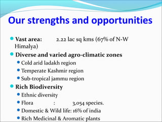 Our strengths and opportunities
Vast area: 2.22 lac sq kms (67% of N-W
Himalya)
Diverse and varied agro-climatic zones
Cold arid ladakh region
Temperate Kashmir region
Sub-tropical jammu region
Rich Biodiversity
Ethnic diversity
Flora : 3,054 species.
Domestic & Wild life: 16% of india
Rich Medicinal & Aromatic plants
 