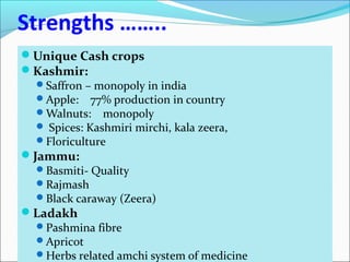 Strengths ……..
Unique Cash crops
Kashmir:
Saffron – monopoly in india
Apple: 77% production in country
Walnuts: monopoly
 Spices: Kashmiri mirchi, kala zeera,
Floriculture
Jammu:
Basmiti- Quality
Rajmash
Black caraway (Zeera)
Ladakh
Pashmina fibre
Apricot
Herbs related amchi system of medicine
 